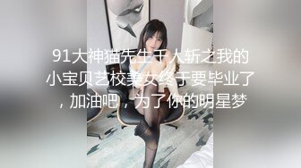 91大神猫先生千人斩之我的小宝贝艺校美女终于要毕业了，加油吧，为了你的明星梦