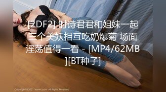 [2DF2] 时诗君君和姐妹一起三个美妖相互吃奶爆菊 场面淫荡值得一看 - [MP4/62MB][BT种子]