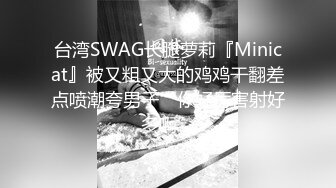 台湾SWAG长腿萝莉『Minicat』被又粗又大的鸡鸡干翻差点喷潮夸男子“你好厉害射好多啊”