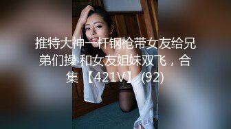 推特大神一杆钢枪带女友给兄弟们操 和女友姐妹双飞，合集 【421V】 (92)