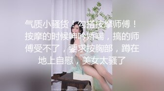 气质小骚货！勾搭按摩师傅！按摩的时候呻吟娇喘，搞的师傅受不了，要求按胸部，蹲在地上自慰，美女太骚了