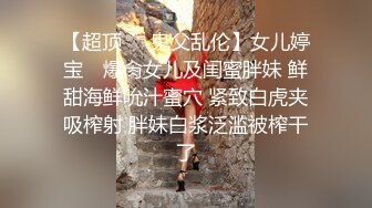 【超顶❤️鬼父乱伦】女儿婷宝✿ 爆肏女儿及闺蜜胖妹 鲜甜海鲜吮汁蜜穴 紧致白虎夹吸榨射 胖妹白浆泛滥被榨干了