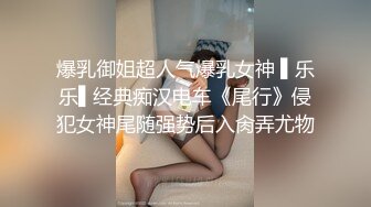 爆乳御姐超人气爆乳女神 ▌乐乐▌经典痴汉电车《尾行》侵犯女神尾随强势后入肏弄尤物