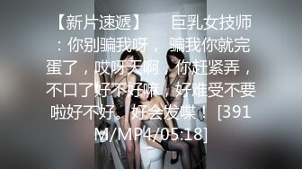 【新片速遞】❤️巨乳女技师：你别骗我呀， 骗我你就完蛋了，哎呀天啊，你赶紧弄，不口了好不好嘛，好难受不要啦好不好。好会发喋！ [391M/MP4/05:18]