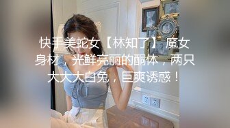 快手美蛇女【林知了】 魔女身材，光鲜亮丽的酮体，两只大大大白兔，巨爽诱惑！