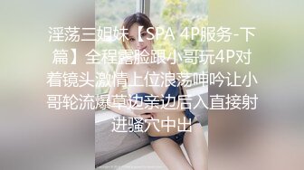 淫荡三姐妹【SPA 4P服务-下篇】全程露脸跟小哥玩4P对着镜头激情上位浪荡呻吟让小哥轮流爆草边亲边后入直接射进骚穴中出