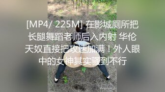 [MP4/ 225M] 在影城厕所把长腿舞蹈老师后入内射 华伦天奴直接把攻速加满！外人眼中的女神其实骚到不行