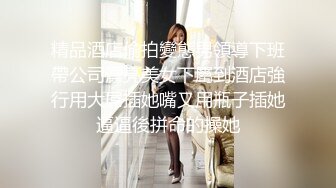 精品酒店偷拍變態男領導下班帶公司漂亮美女下屬到酒店強行用大屌插她嘴又用瓶子插她逼逼後拼命的操她