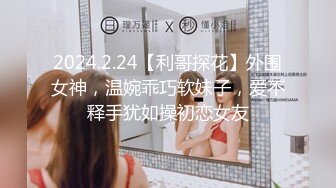 2024.2.24【利哥探花】外围女神，温婉乖巧软妹子，爱不释手犹如操初恋女友