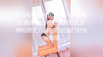 [MP4/405MB]2024-9-15安防酒店偷拍 校园清纯巨乳女神和男友开房啪啪抠逼打桩快速抽插