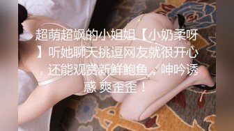 超萌超飒的小姐姐【小奶柔呀】听她聊天挑逗网友就很开心，还能观赏新鲜鲍鱼，呻吟诱惑 爽歪歪！