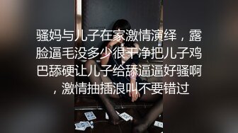 骚妈与儿子在家激情演绎，露脸逼毛没多少很干净把儿子鸡巴舔硬让儿子给舔逼逼好骚啊，激情抽插浪叫不要错过