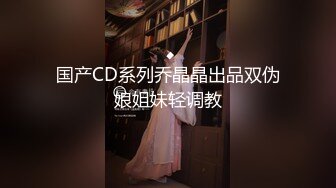 国产CD系列乔晶晶出品双伪娘姐妹轻调教