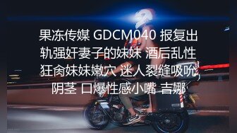 果冻传媒 GDCM040 报复出轨强奸妻子的妹妹 酒后乱性狂肏妹妹嫩穴 迷人裂缝吸吮阴茎 口爆性感小嘴 吉娜