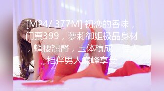 [MP4/ 377M] 初恋的香味，门票399，萝莉御姐极品身材，蜂腰翘臀，玉体横成，佳人相伴男人巅峰享受