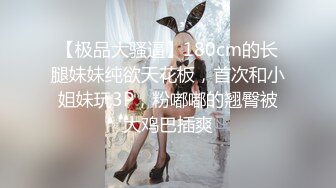 【极品大骚逼】180cm的长腿妹妹纯欲天花板，首次和小姐妹玩3P，粉嘟嘟的翘臀被大鸡巴插爽