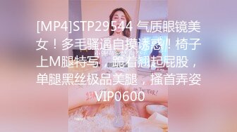 [MP4]STP29544 气质眼镜美女！多毛骚逼自摸诱惑！椅子上M腿特写，跪着翘起屁股，单腿黑丝极品美腿，搔首弄姿 VIP0600