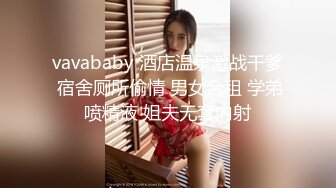 vavababy 酒店温泉激战干爹 宿舍厕所偷情 男女合租 学弟喷精液 姐夫无套内射