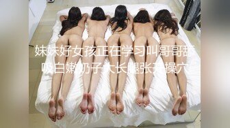 妹妹好女孩正在学习叫哥哥舔吸白嫩奶子大长腿张开操穴