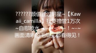 ??????颜值胜过明星~【Kawaii_camilla】我要撸管1万次~自慰喷水 ~~ ~~ ~~！~-~画面清晰的毛细孔都看得见！