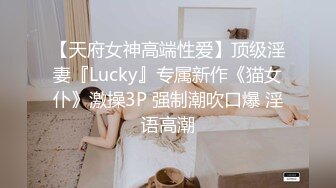 【天府女神高端性爱】顶级淫妻『Lucky』专属新作《猫女仆》激操3P 强制潮吹口爆 淫语高潮