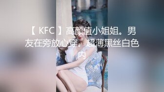 【 KFC 】高颜值小姐姐。男友在旁放心穿。超薄黑丝白色内