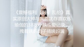 《震撼福利✿超强✿乱伦》真实原创大神与风韵犹存喜欢练瑜伽的38岁小姨性爱记录，拽着姨妈奶子捅姨妈嘴