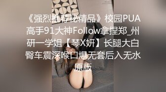 《强烈推荐秘精品》校园PUA高手91大神Follow拿捏郑_州研一学姐【琴X妍】长腿大白臀车震深喉口爆无套后入无水原版