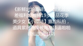 《新鲜出炉重磅》新晋无敌反差福利姬推特19岁极品花季美少女【小瓜陆】露脸私拍，道具紫薇洗澡被炮友舔逼啪啪欲仙欲死 (10)