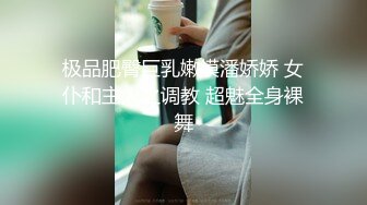 极品肥臀巨乳嫩模潘娇娇 女仆和主人之调教 超魅全身裸舞