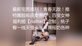 最新宅男福利！青春无敌！推特露脸极品女菩萨，百变女神福利姬【nainai】定制，桃子臀一线天馒头逼裸舞摇奶各种挑逗 (4)