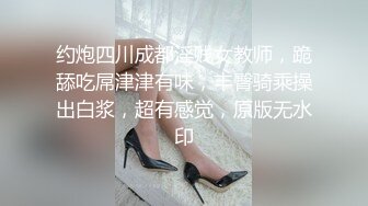 约炮四川成都淫贱女教师，跪舔吃屌津津有味，丰臀骑乘操出白浆，超有感觉，原版无水印