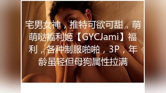 宅男女神，推特可欲可甜，萌萌哒福利姬【GYCJami】福利，各种制服啪啪，3P，年龄虽轻但母狗属性拉满