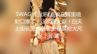 SWAG 太扯啦!直接在嘴里喷射口爆了！这次更大胆！白天上街玩无线跳蛋全程露脸大尺度！ 小媛