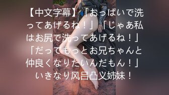 【中文字幕】「おっぱいで洗ってあげるね！」「じゃあ私はお尻で洗ってあげるね！」「だってもっとお兄ちゃんと仲良くなりたいんだもん！」いきなり风吕凸义姉妹！