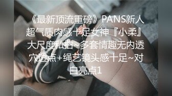 《最新顶流重磅》PANS新人超气质肉感十足女神『小柔』大尺度私拍~多套情趣无内透穴透点+绳艺镜头感十足~对白亮点1