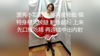 漂亮小姐姐 女神再度降临 模特身材大长腿 鲍鱼超粉 上来先口爆吃精 再连续中出内射两次