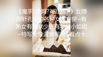 《魔手?外购??极品CP》女蹲厕针孔偸拍各种女人方便~有熟女有良家少妇有年轻小姐姐~特写全景逼脸同框~看点十足