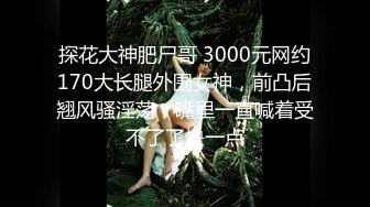 探花大神肥尸哥 3000元网约170大长腿外围女神，前凸后翘风骚淫荡，嘴里一直喊着受不了了快一点