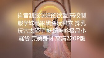 抖音制服学妹的欲望 高校制服学妹高跟黑丝玩嫩穴 揉乳玩穴太骚了 妩媚呻吟极品小骚货 完美身材 高清720P版