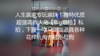 人生赢家专玩嫩妹！推特优质超强调教大佬【Big烟枪】私拍，下腰一字马踢踹道具各种花样玩肏多位小母狗