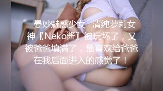 ✿曼妙魅惑少女✿清纯萝莉女神〖Neko酱〗被玩坏了，又被爸爸填满了，最喜欢给爸爸在我后面进入的感觉了！