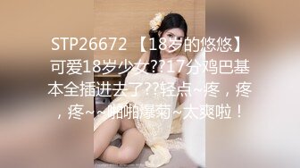 STP26672 【18岁的悠悠】可爱18岁少女??17分鸡巴基本全插进去了??轻点~疼，疼，疼~~啪啪爆菊~太爽啦！