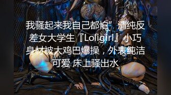 我骚起来我自己都怕”清纯反差女大学生『Loligirl』小巧身材被大鸡巴爆操，外表纯洁可爱 床上骚出水