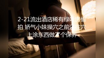 2-21流出酒店稀有绿叶房偷拍 娇气小妹操穴之前还往穴上涂东西做了个保养