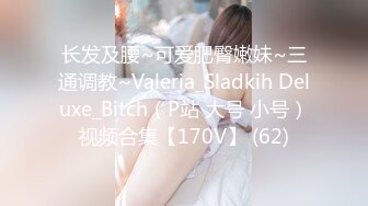 长发及腰~可爱肥臀嫩妹~三通调教~Valeria_Sladkih Deluxe_Bitch（P站 大号 小号）视频合集【170V】 (62)