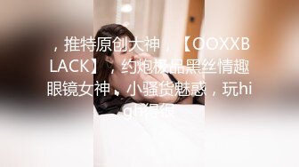 ，推特原创大神，【OOXXBLACK】，约炮极品黑丝情趣眼镜女神，小骚货魅惑，玩high得很