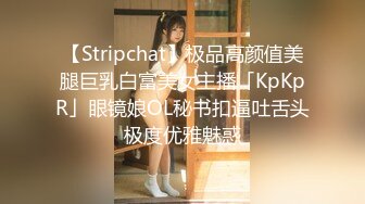 【Stripchat】极品高颜值美腿巨乳白富美女主播「KpKpR」眼镜娘OL秘书扣逼吐舌头极度优雅魅惑